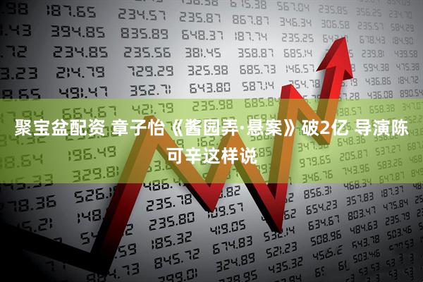 聚宝盆配资 章子怡《酱园弄·悬案》破2亿 导演陈可辛这样说