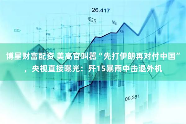 博星财富配资 美高官叫嚣“先打伊朗再对付中国”，央视直接曝光：歼15暴雨中击退外机