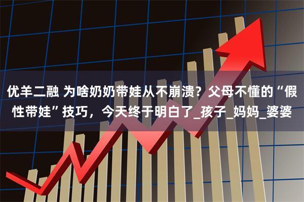 优羊二融 为啥奶奶带娃从不崩溃？父母不懂的“假性带娃”技巧，今天终于明白了_孩子_妈妈_婆婆