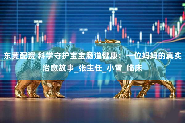 东莞配资 科学守护宝宝肠道健康：一位妈妈的真实治愈故事_张主任_小雪_临床
