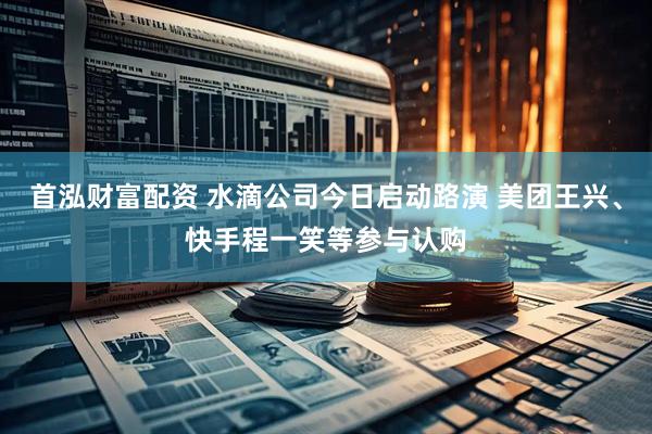 首泓财富配资 水滴公司今日启动路演 美团王兴、快手程一笑等参与认购