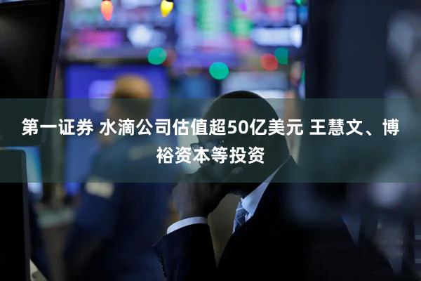 第一证券 水滴公司估值超50亿美元 王慧文、博裕资本等投资