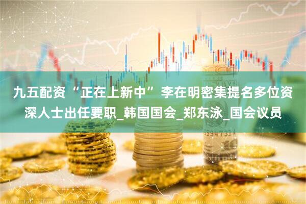 九五配资 “正在上新中” 李在明密集提名多位资深人士出任要职_韩国国会_郑东泳_国会议员