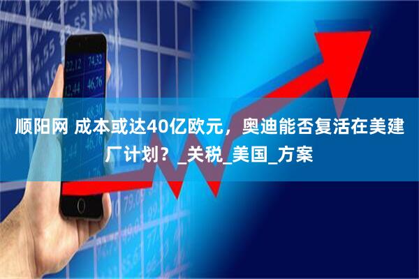 顺阳网 成本或达40亿欧元，奥迪能否复活在美建厂计划？_关税_美国_方案