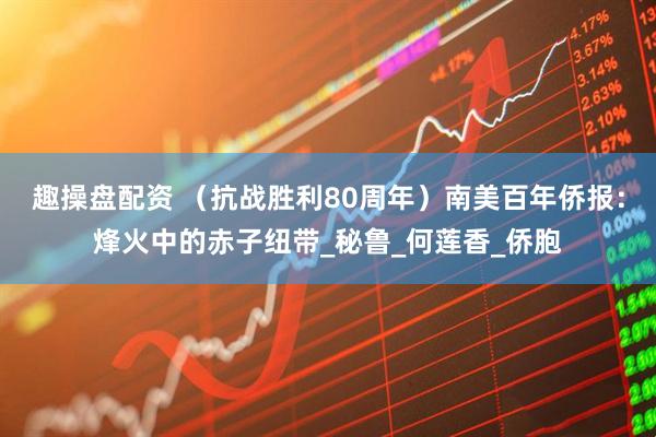 趣操盘配资 （抗战胜利80周年）南美百年侨报：烽火中的赤子纽带_秘鲁_何莲香_侨胞