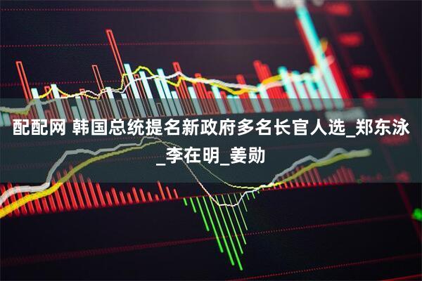 配配网 韩国总统提名新政府多名长官人选_郑东泳_李在明_姜勋