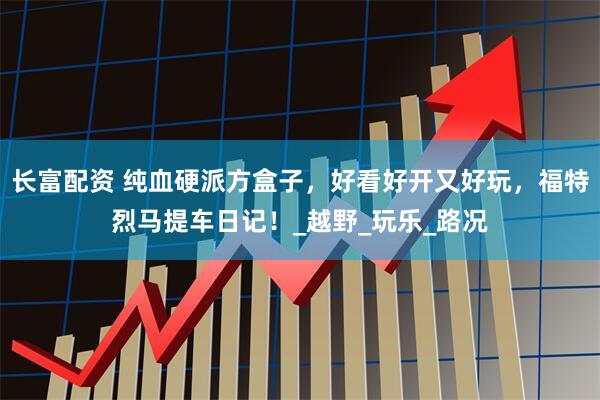 长富配资 纯血硬派方盒子，好看好开又好玩，福特烈马提车日记！_越野_玩乐_路况