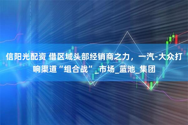 信阳光配资 借区域头部经销商之力，一汽-大众打响渠道“组合战”_市场_蓝池_集团