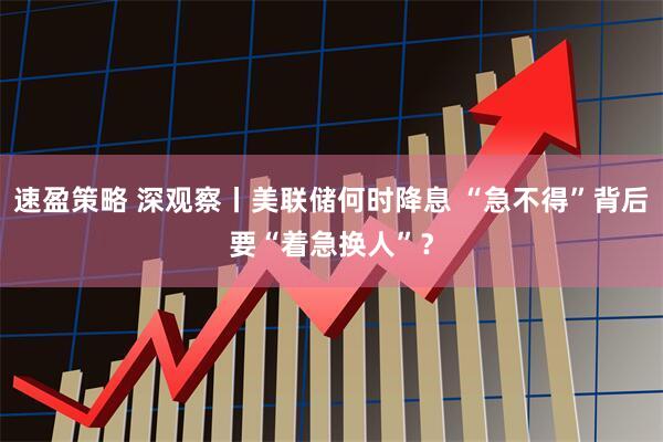 速盈策略 深观察丨美联储何时降息 “急不得”背后要“着急换人”？