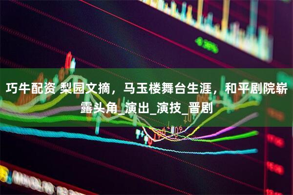 巧牛配资 梨园文摘，马玉楼舞台生涯，和平剧院崭露头角_演出_演技_晋剧