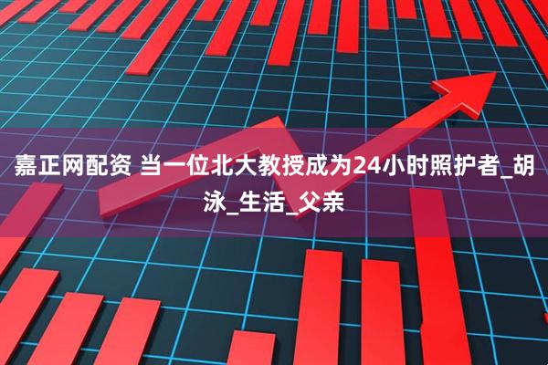 嘉正网配资 当一位北大教授成为24小时照护者_胡泳_生活_父亲