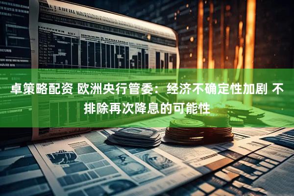 卓策略配资 欧洲央行管委：经济不确定性加剧 不排除再次降息的可能性