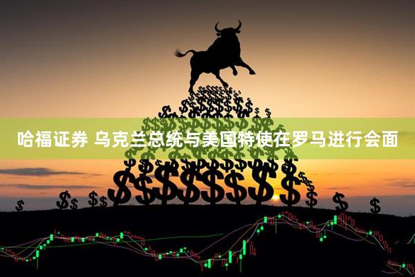 哈福证券 乌克兰总统与美国特使在罗马进行会面