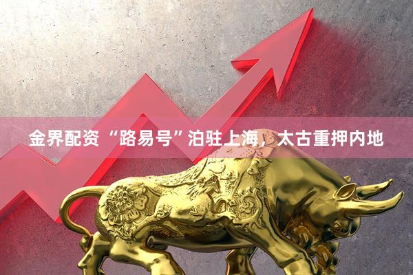 金界配资 “路易号”泊驻上海，太古重押内地