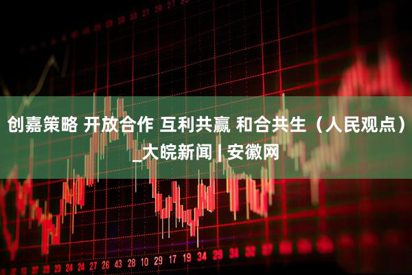 创嘉策略 开放合作 互利共赢 和合共生（人民观点）_大皖新闻 | 安徽网