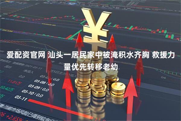 爱配资官网 汕头一居民家中被淹积水齐胸 救援力量优先转移老幼
