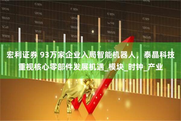 宏利证券 93万家企业入局智能机器人，泰晶科技重视核心零部件发展机遇_模块_时钟_产业