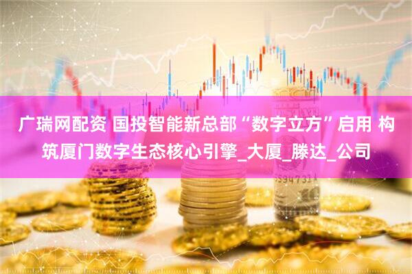 广瑞网配资 国投智能新总部“数字立方”启用 构筑厦门数字生态核心引擎_大厦_滕达_公司