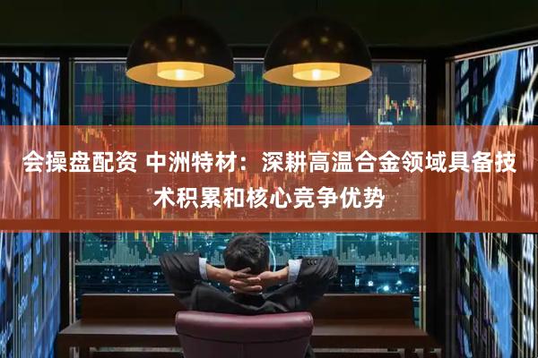 会操盘配资 中洲特材：深耕高温合金领域具备技术积累和核心竞争优势