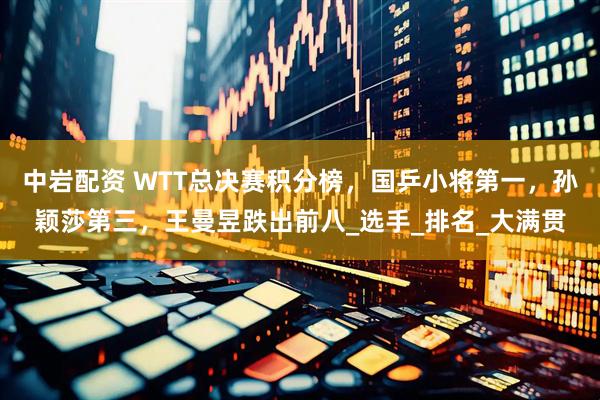 中岩配资 WTT总决赛积分榜，国乒小将第一，孙颖莎第三，王曼昱跌出前八_选手_排名_大满贯