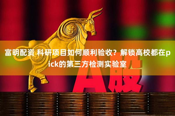 富明配资 科研项目如何顺利验收？解锁高校都在pick的第三方检测实验室