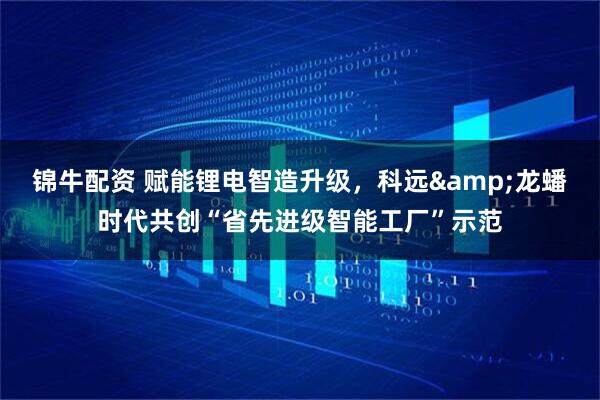 锦牛配资 赋能锂电智造升级，科远&龙蟠时代共创“省先进级智能工厂”示范