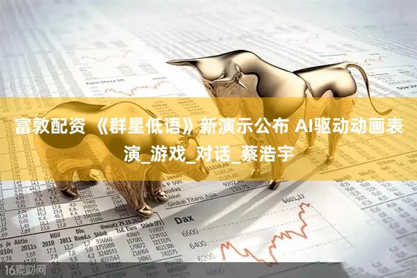 富敦配资 《群星低语》新演示公布 AI驱动动画表演_游戏_对话_蔡浩宇